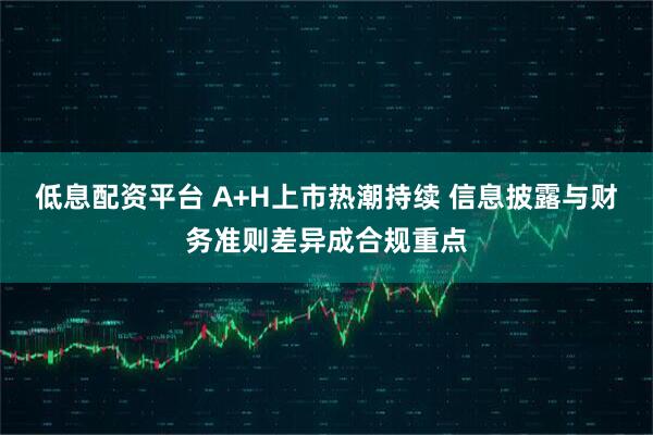 低息配资平台 A+H上市热潮持续 信息披露与财务准则差异成合规重点