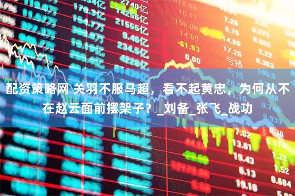 配资策略网 关羽不服马超，看不起黄忠，为何从不在赵云面前摆架子？_刘备_张飞_战功
