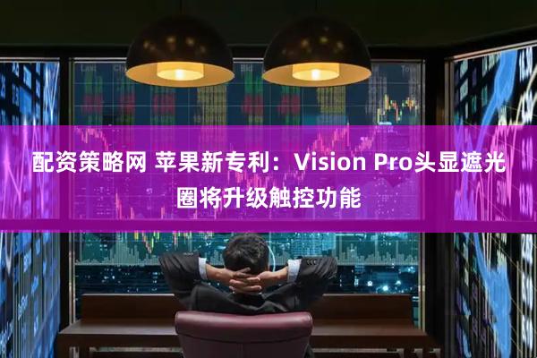 配资策略网 苹果新专利：Vision Pro头显遮光圈将升级触控功能