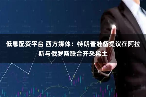 低息配资平台 西方媒体：特朗普准备提议在阿拉斯与俄罗斯联合开采稀土