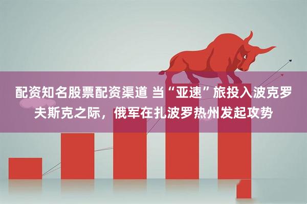 配资知名股票配资渠道 当“亚速”旅投入波克罗夫斯克之际，俄军在扎波罗热州发起攻势