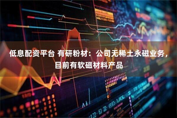 低息配资平台 有研粉材：公司无稀土永磁业务，目前有软磁材料产品