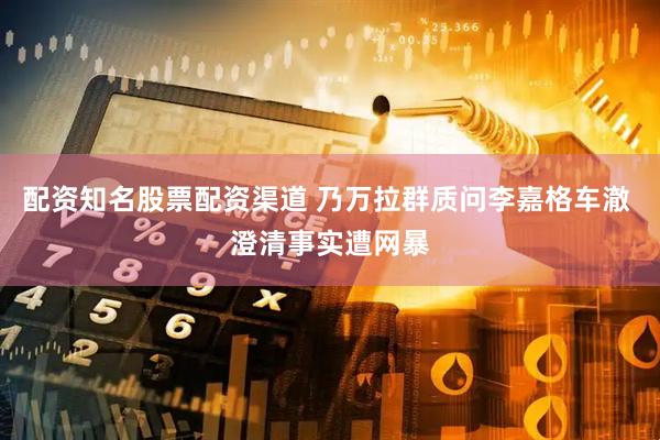 配资知名股票配资渠道 乃万拉群质问李嘉格车澈 澄清事实遭网暴