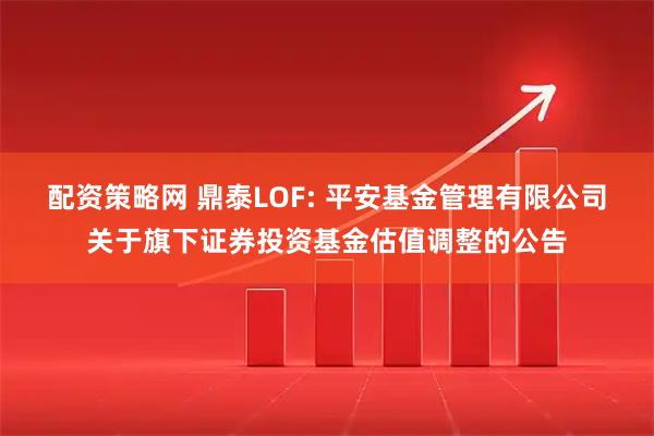 配资策略网 鼎泰LOF: 平安基金管理有限公司关于旗下证券投资基金估值调整的公告