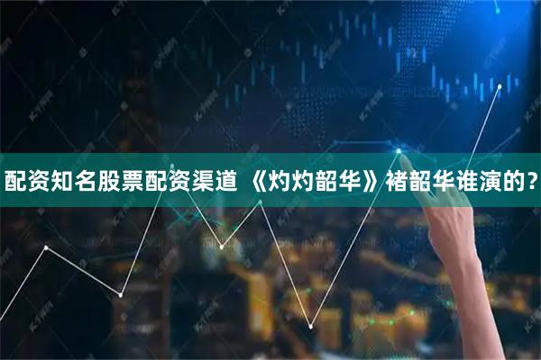 配资知名股票配资渠道 《灼灼韶华》褚韶华谁演的？