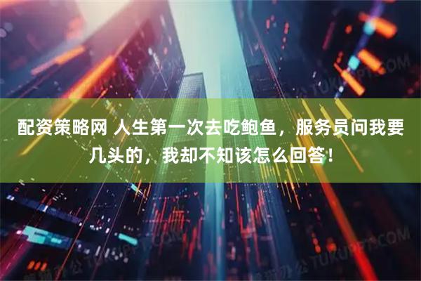 配资策略网 人生第一次去吃鲍鱼，服务员问我要几头的，我却不知该怎么回答！