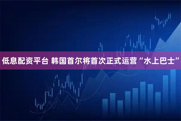 低息配资平台 韩国首尔将首次正式运营“水上巴士”