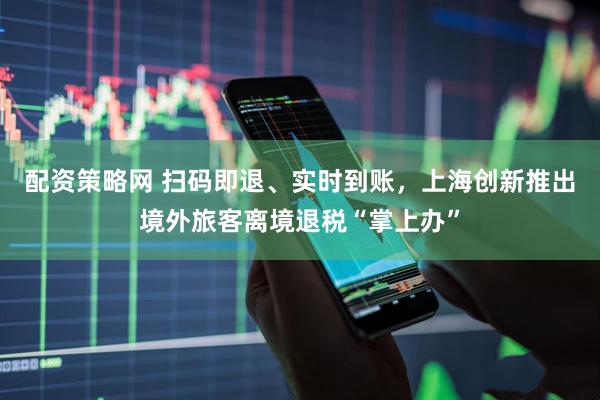 配资策略网 扫码即退、实时到账，上海创新推出境外旅客离境退税“掌上办”