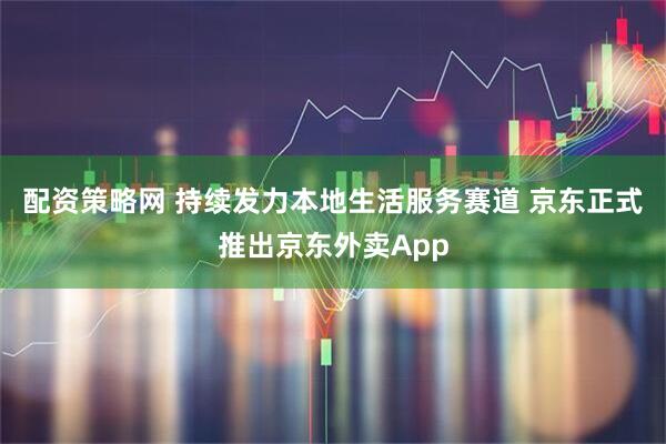 配资策略网 持续发力本地生活服务赛道 京东正式推出京东外卖App
