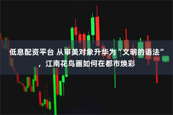 低息配资平台 从审美对象升华为“文明的语法”，江南花鸟画如何在都市焕彩
