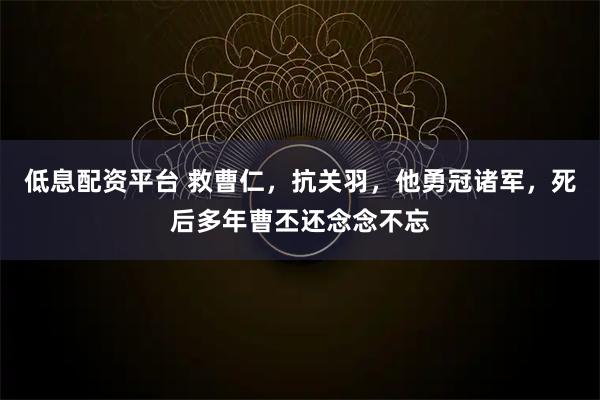 低息配资平台 救曹仁，抗关羽，他勇冠诸军，死后多年曹丕还念念不忘