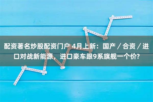 配资著名炒股配资门户 4月上新：国产／合资／进口对战新能源，进口豪车跟9系旗舰一个价?
